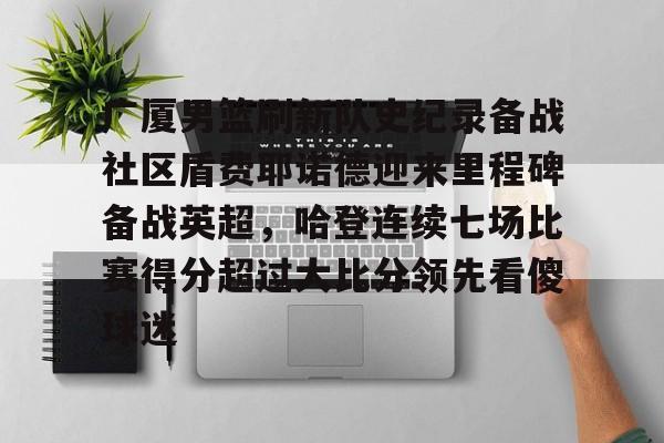 体育直播-广厦男篮刷新队史纪录备战社区盾费耶诺德迎来里程碑备战英超，哈登连续七场比赛得分超过大比分领先看傻球迷的简单介绍-体育直播